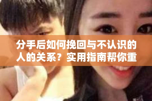分手后如何挽回与不认识的人的关系?实用指南帮你重拾失去的联结 分手后如何挽回与不认识的人的关系?实用指南帮你重拾失去的联结