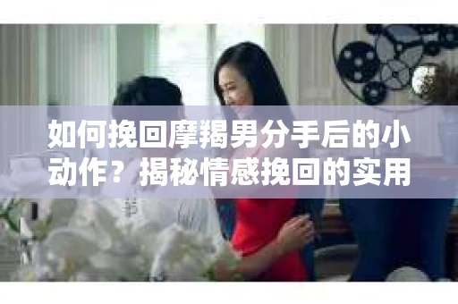如何挽回摩羯男分手后的小动作？揭秘情感挽回的实用策略