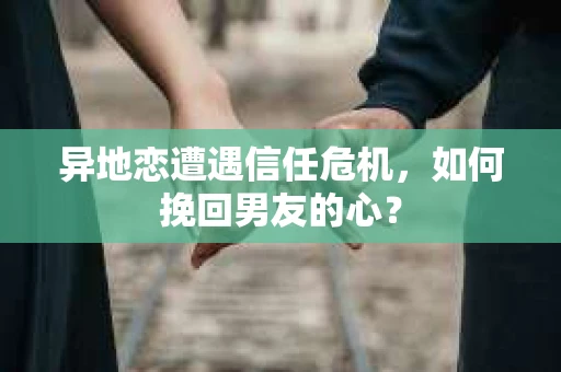 异地恋遭遇信任危机，如何挽回男友的心？