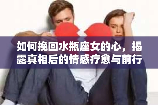 如何挽回水瓶座女的心，揭露真相后的情感疗愈与前行计划