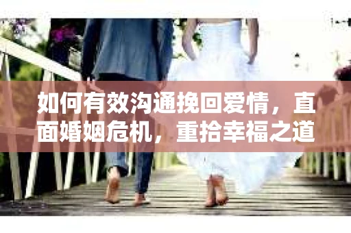 如何有效沟通挽回爱情，直面婚姻危机，重拾幸福之道