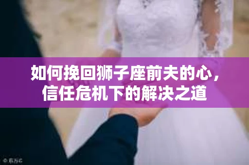 如何挽回狮子座前夫的心，信任危机下的解决之道