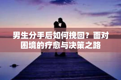 男生分手后如何挽回?面对困境的疗愈与决策之路 男生分手后如何挽回?面对困境的疗愈与决策之路