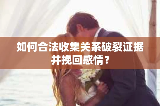 如何合法收集关系破裂证据并挽回感情？