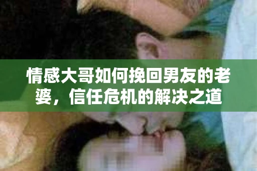 情感大哥如何挽回男友的老婆,信任危机的解决之道 情感大哥如何挽回男友的老婆,信任危机的解决之道