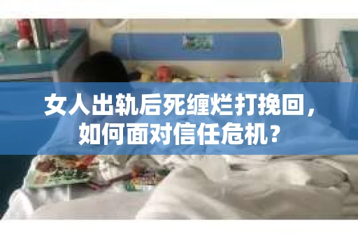 女人出轨后死缠烂打挽回，如何面对信任危机？