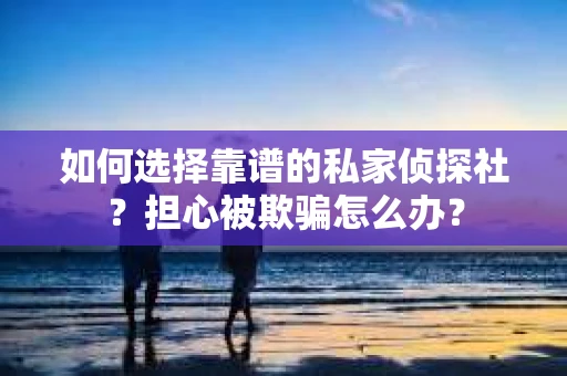 如何选择靠谱的私家侦探社？担心被欺骗怎么办？