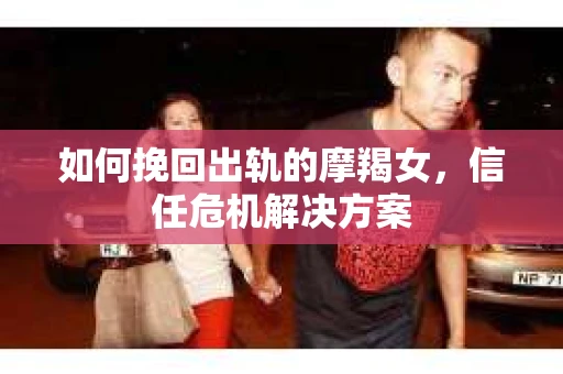 如何挽回出轨的摩羯女,信任危机解决方案 如何挽回出轨的摩羯女,信任危机解决方案