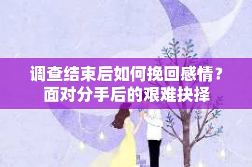 调查结束后如何挽回感情？面对分手后的艰难抉择