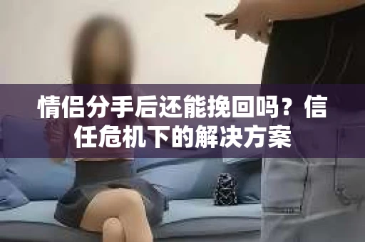 情侣分手后还能挽回吗?信任危机下的解决方案 情侣分手后还能挽回吗?信任危机下的解决方案