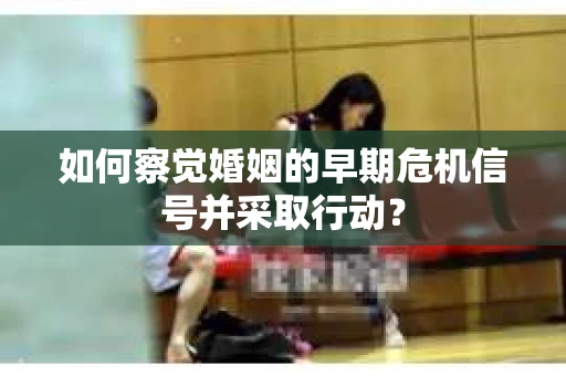 如何察觉婚姻的早期危机信号并采取行动？