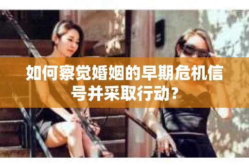 如何察觉婚姻的早期危机信号并采取行动？