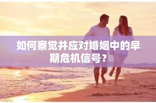 如何察觉并应对婚姻中的早期危机信号？