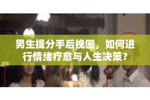 男生提分手后挽回，如何进行情绪疗愈与人生决策？