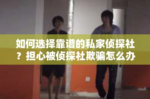 如何选择靠谱的私家侦探社？担心被侦探社欺骗怎么办？