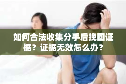 如何合法收集分手后挽回证据？证据无效怎么办？