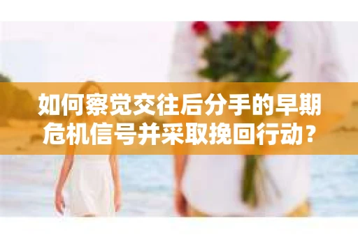 如何察觉交往后分手的早期危机信号并采取挽回行动？