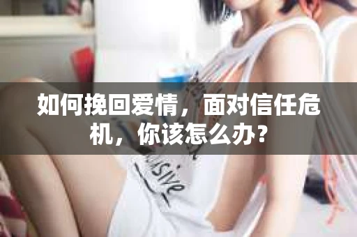如何挽回爱情，面对信任危机，你该怎么办？