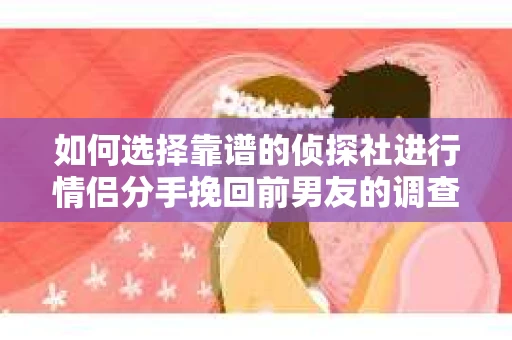 如何选择靠谱的侦探社进行情侣分手挽回前男友的调查？