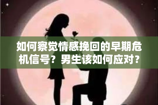 如何察觉情感挽回的早期危机信号？男生该如何应对？