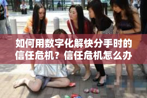 如何用数字化解快分手时的信任危机？信任危机怎么办？