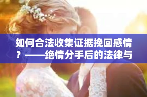 如何合法收集证据挽回感情？——绝情分手后的法律与取证策略