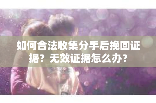 如何合法收集分手后挽回证据？无效证据怎么办？
