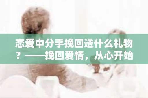 恋爱中分手挽回送什么礼物？——挽回爱情，从心开始
