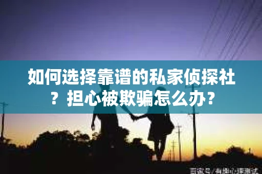 如何选择靠谱的私家侦探社？担心被欺骗怎么办？