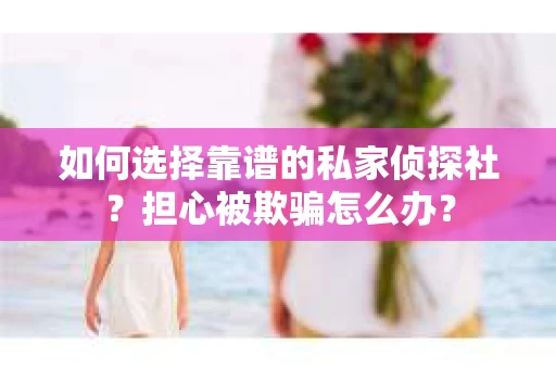 如何选择靠谱的私家侦探社？担心被欺骗怎么办？