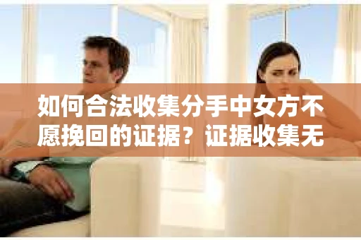 如何合法收集分手中女方不愿挽回的证据？证据收集无效怎么办？