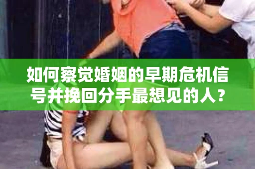 如何察觉婚姻的早期危机信号并挽回分手最想见的人？