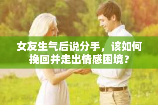 女友生气后说分手，该如何挽回并走出情感困境？