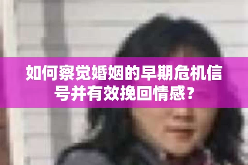 如何察觉婚姻的早期危机信号并有效挽回情感？