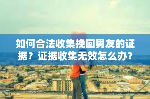 如何合法收集挽回男友的证据？证据收集无效怎么办？