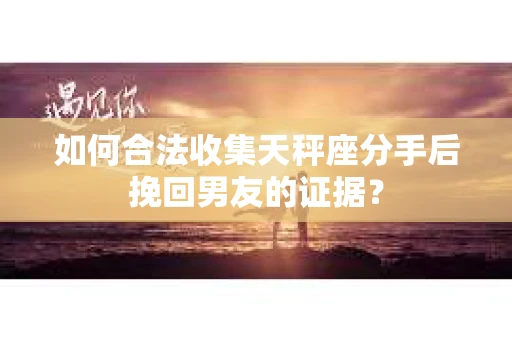如何合法收集天秤座分手后挽回男友的证据？