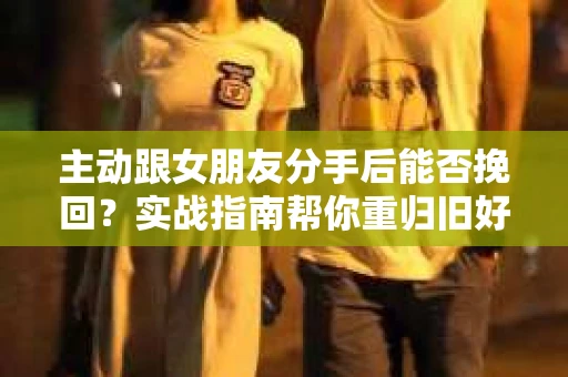 主动跟女朋友分手后能否挽回？实战指南帮你重归旧好