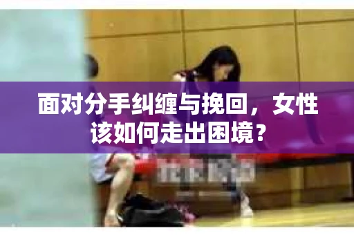 面对分手纠缠与挽回，女性该如何走出困境？