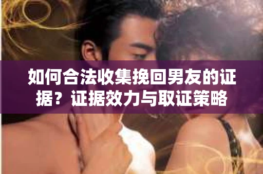 如何合法收集挽回男友的证据？证据效力与取证策略