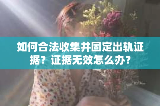 如何合法收集并固定出轨证据？证据无效怎么办？