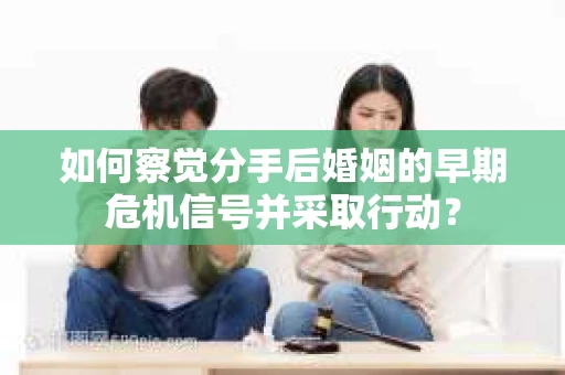 如何察觉分手后婚姻的早期危机信号并采取行动？