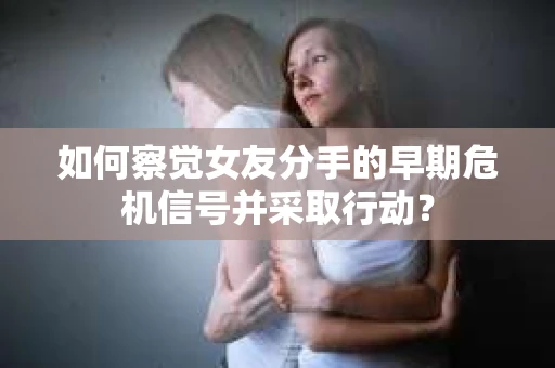 如何察觉女友分手的早期危机信号并采取行动？