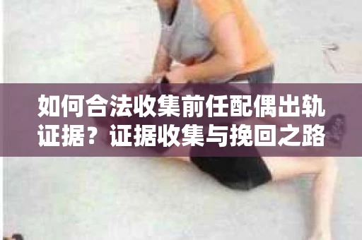 如何合法收集前任配偶出轨证据？证据收集与挽回之路怎么办？