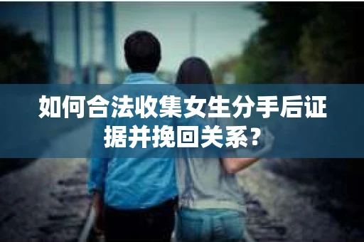如何合法收集女生分手后证据并挽回关系？