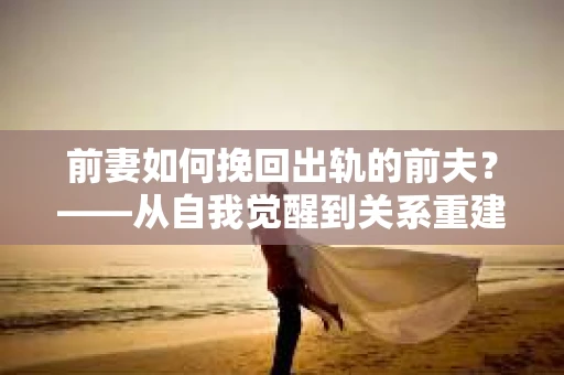 前妻如何挽回出轨的前夫？——从自我觉醒到关系重建的全面指南