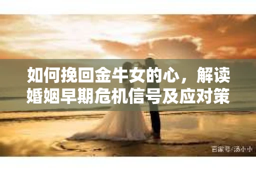 如何挽回金牛女的心，解读婚姻早期危机信号及应对策略