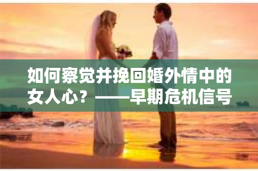 如何察觉并挽回婚外情中的女人心？——早期危机信号与干预策略