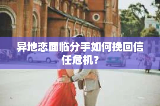 异地恋面临分手如何挽回信任危机？