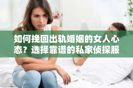 如何挽回出轨婚姻的女人心态？选择靠谱的私家侦探服务指南