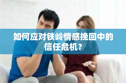 如何应对铁岭情感挽回中的信任危机? 如何应对铁岭情感挽回中的信任危机?